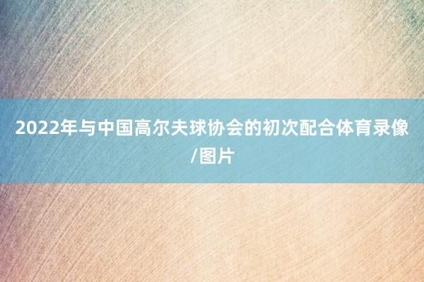2022年与中国高尔夫球协会的初次配合体育录像/图片